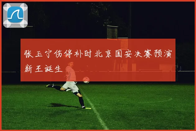 【世界杯竞猜平台】张玉宁伤停补时北京国安决赛预演新王诞生