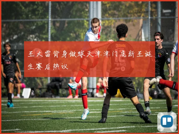王大雷背身做球天津津门虎新王诞生赛后热议