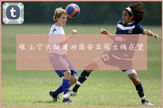张玉宁头槌建功国安亚冠出线在望