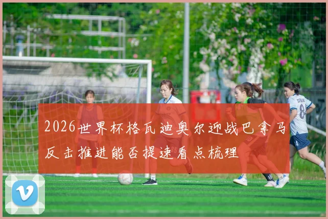2026世界杯格瓦迪奥尔迎战巴拿马反击推进能否提速看点梳理