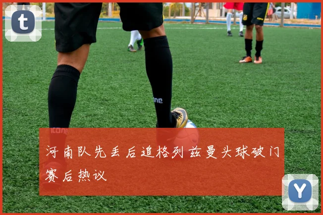 河南队先丢后追格列兹曼头球破门赛后热议