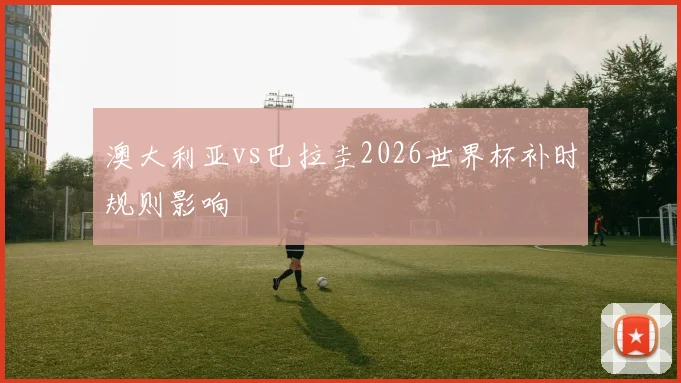 澳大利亚vs巴拉圭2026世界杯补时规则影响