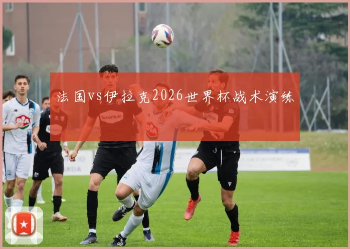 法国vs伊拉克2026世界杯战术演练