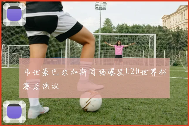 韦世豪巴尔加斯同场爆发U20世界杯赛后热议